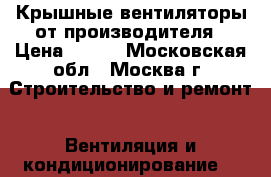 Крышные вентиляторы от производителя › Цена ­ 500 - Московская обл., Москва г. Строительство и ремонт » Вентиляция и кондиционирование   